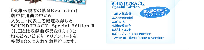『英雄伝説零の軌跡Evolution』劇中使用曲の中から人気曲・代表曲を厳選収録したSOUNDTRACK -Special Edition-�U（�T、�Vとは収録曲が異なります）とねんどろいどぷち アリアンロードを特製BOXに入れてお届けします。

SOUNDTRACK-Special Edition-�U【収録曲】1.創立記念祭2.Arc-en-ciel3.IGNIS4.黒の競売会5.ジオフロント6.Get Over The Barrier!7.way of life-unknown version-